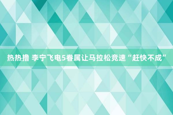 热热撸 李宁飞电5眷属让马拉松竞速“赶快不成”