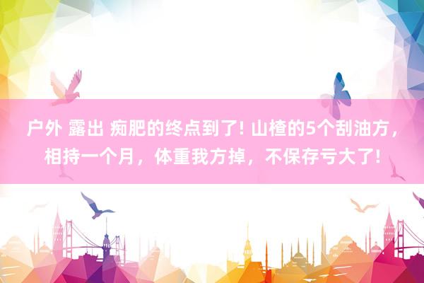 户外 露出 痴肥的终点到了! 山楂的5个刮油方，相持一个月，体重我方掉，不保存亏大了!