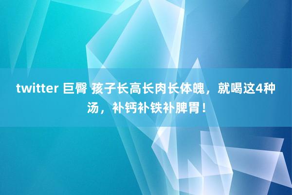 twitter 巨臀 孩子长高长肉长体魄，就喝这4种汤，补钙补铁补脾胃！