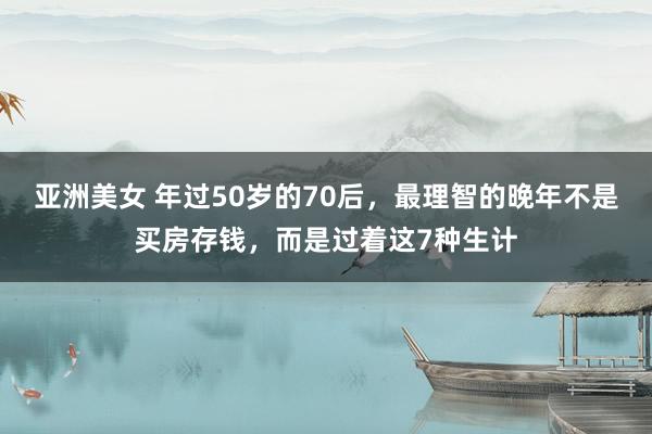 亚洲美女 年过50岁的70后，最理智的晚年不是买房存钱，而是过着这7种生计