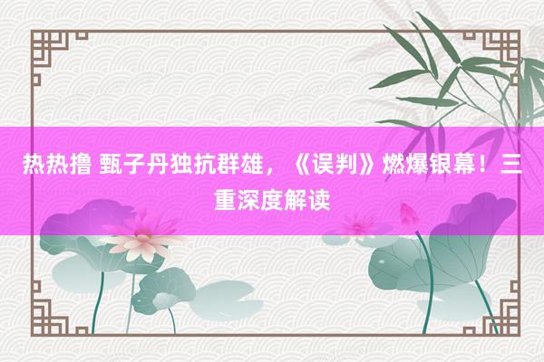 热热撸 甄子丹独抗群雄，《误判》燃爆银幕！三重深度解读