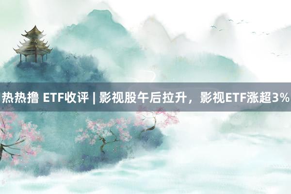 热热撸 ETF收评 | 影视股午后拉升，影视ETF涨超3%