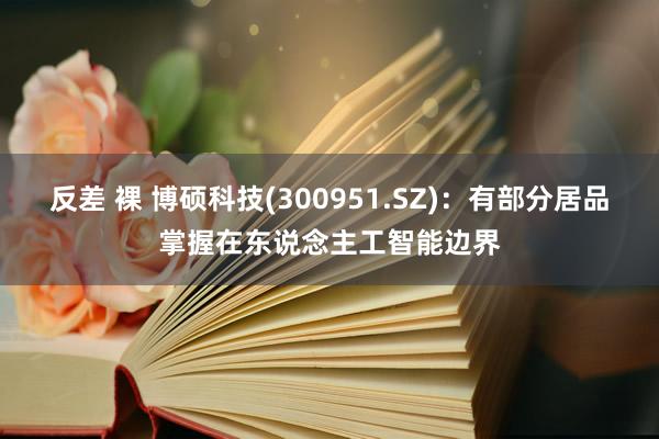 反差 裸 博硕科技(300951.SZ)：有部分居品掌握在东说念主工智能边界