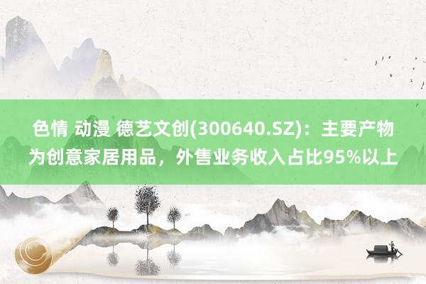 色情 动漫 德艺文创(300640.SZ)：主要产物为创意家居用品，外售业务收入占比95%以上