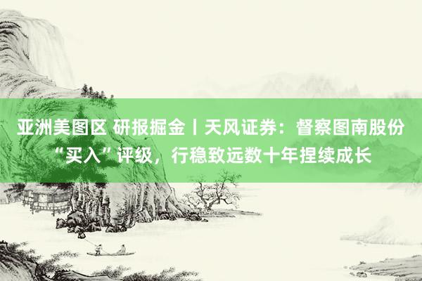 亚洲美图区 研报掘金丨天风证券：督察图南股份“买入”评级，行稳致远数十年捏续成长