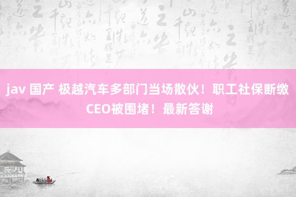 jav 国产 极越汽车多部门当场散伙！职工社保断缴 CEO被围堵！最新答谢