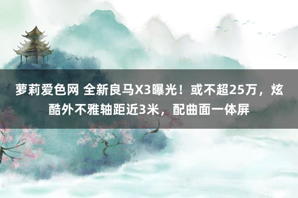 萝莉爱色网 全新良马X3曝光！或不超25万，炫酷外不雅轴距近3米，配曲面一体屏