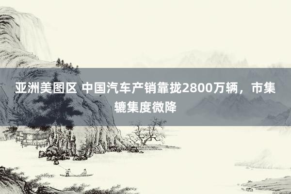 亚洲美图区 中国汽车产销靠拢2800万辆，市集辘集度微降