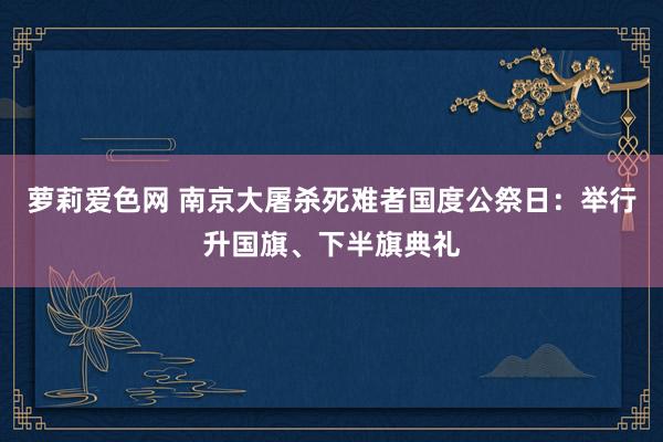 萝莉爱色网 南京大屠杀死难者国度公祭日：举行升国旗、下半旗典礼