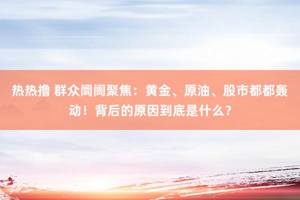 热热撸 群众阛阓聚焦：黄金、原油、股市都都轰动！背后的原因到底是什么？