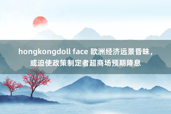 hongkongdoll face 欧洲经济远景昏昧，或迫使政策制定者超商场预期降息