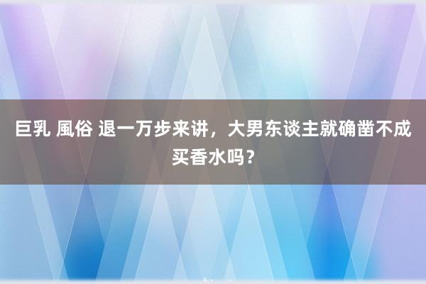 巨乳 風俗 退一万步来讲，大男东谈主就确凿不成买香水吗？