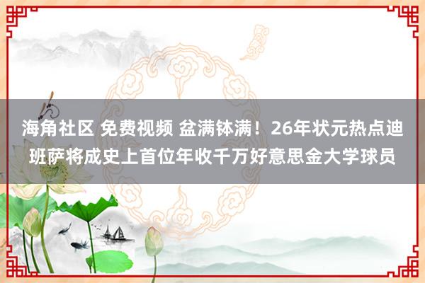 海角社区 免费视频 盆满钵满！26年状元热点迪班萨将成史上首位年收千万好意思金大学球员