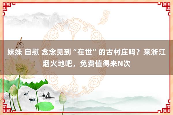 妹妹 自慰 念念见到“在世”的古村庄吗？来浙江烟火地吧，免费值得来N次