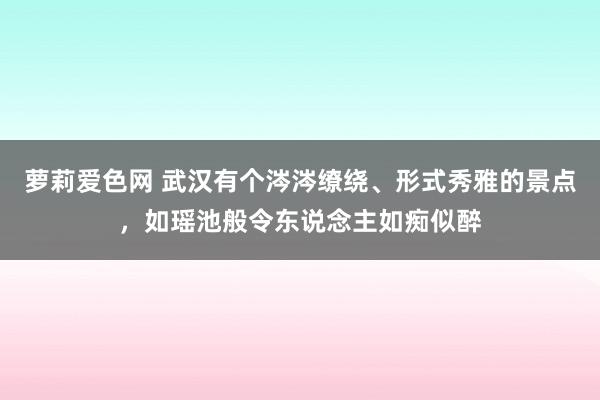 萝莉爱色网 武汉有个涔涔缭绕、形式秀雅的景点，如瑶池般令东说念主如痴似醉