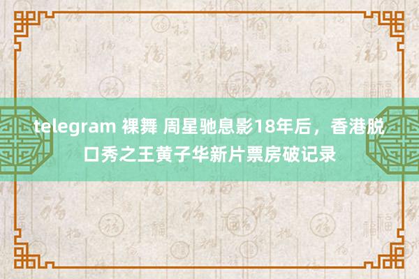 telegram 裸舞 周星驰息影18年后，香港脱口秀之王黄子华新片票房破记录