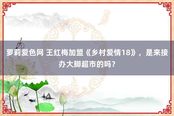 萝莉爱色网 王红梅加盟《乡村爱情18》，是来接办大脚超市的吗？