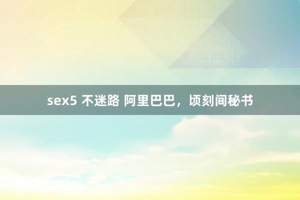 sex5 不迷路 阿里巴巴，顷刻间秘书