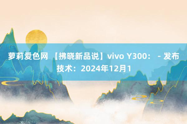 萝莉爱色网 【拂晓新品说】vivo Y300： - 发布技术：2024年12月1