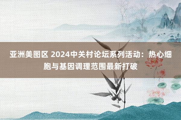 亚洲美图区 2024中关村论坛系列活动：热心细胞与基因调理范围最新打破