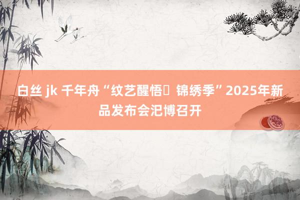 白丝 jk 千年舟“纹艺醒悟・锦绣季”2025年新品发布会汜博召开