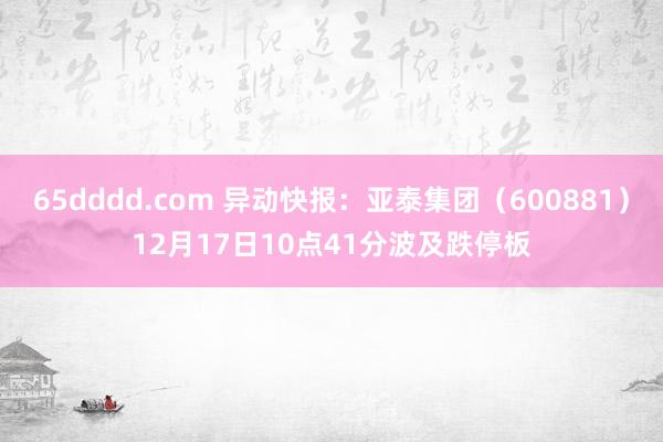 65dddd.com 异动快报：亚泰集团（600881）12月17日10点41分波及跌停板