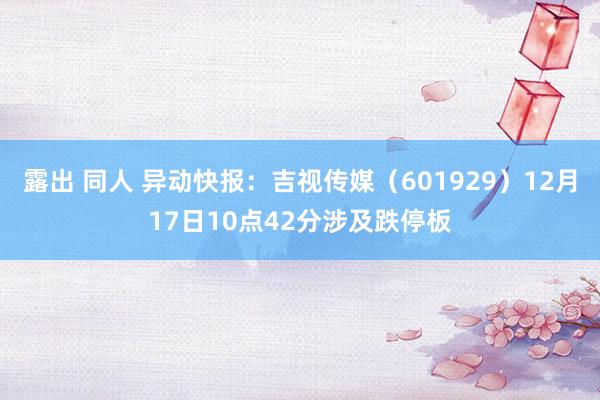 露出 同人 异动快报：吉视传媒（601929）12月17日10点42分涉及跌停板