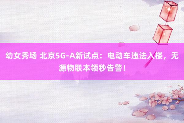 幼女秀场 北京5G-A新试点：电动车违法入楼，无源物联本领秒告警！