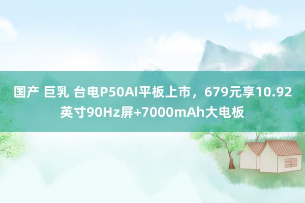 国产 巨乳 台电P50AI平板上市，679元享10.92英寸90Hz屏+7000mAh大电板