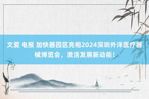 文爱 电报 加快器园区亮相2024深圳外洋医疗器械博览会，激活发展新动能！