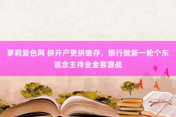 萝莉爱色网 拼开户更拼缴存，银行掀新一轮个东说念主待业金客源战