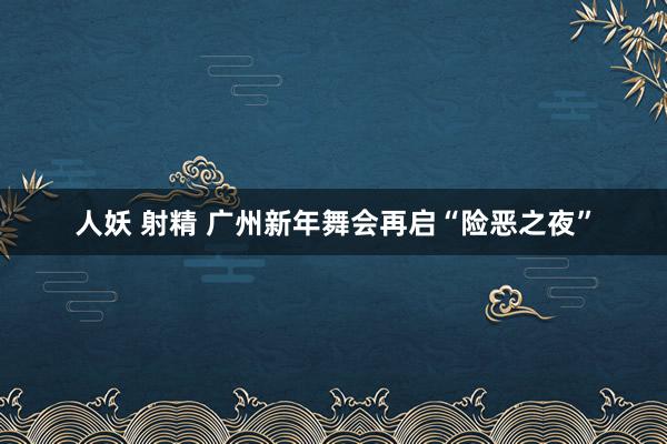 人妖 射精 广州新年舞会再启“险恶之夜”