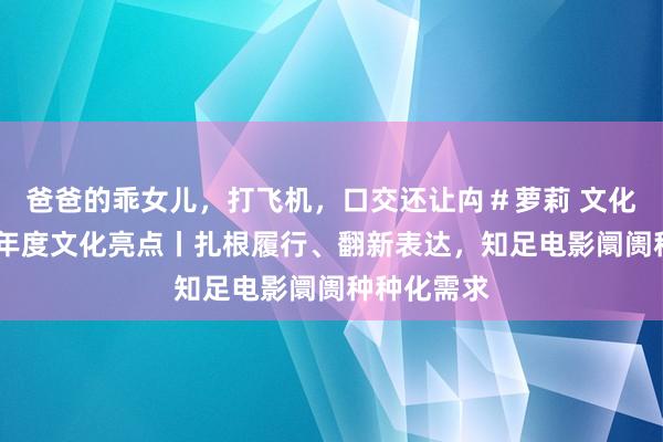 爸爸的乖女儿，打飞机，口交还让禸＃萝莉 文化新不雅察·年度文化亮点丨扎根履行、翻新表达，知足电影阛阓种种化需求