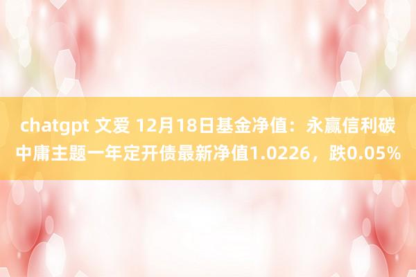 chatgpt 文爱 12月18日基金净值：永赢信利碳中庸主题一年定开债最新净值1.0226，跌0.05%