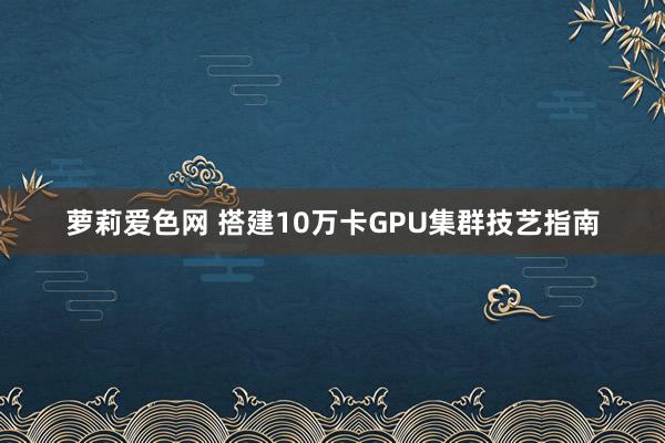 萝莉爱色网 搭建10万卡GPU集群技艺指南