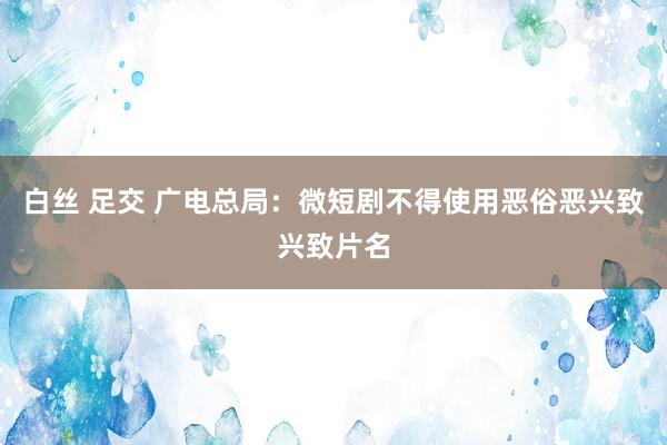 白丝 足交 广电总局：微短剧不得使用恶俗恶兴致兴致片名