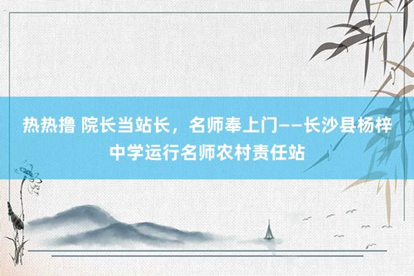 热热撸 院长当站长，名师奉上门——长沙县杨梓中学运行名师农村责任站