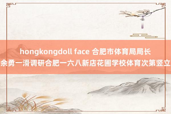 hongkongdoll face 合肥市体育局局长余勇一滑调研合肥一六八新店花圃学校体育次第竖立