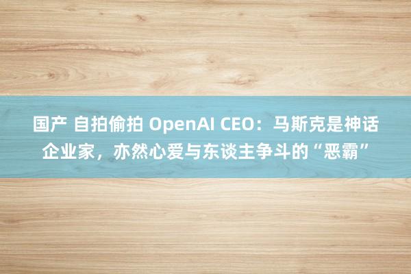 国产 自拍偷拍 OpenAI CEO：马斯克是神话企业家，亦然心爱与东谈主争斗的“恶霸”