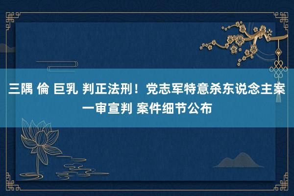 三隅 倫 巨乳 判正法刑！党志军特意杀东说念主案一审宣判 案件细节公布