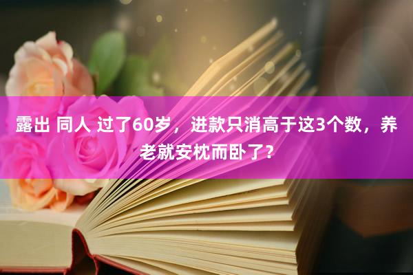 露出 同人 过了60岁，进款只消高于这3个数，养老就安枕而卧了？