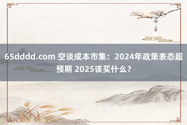 65dddd.com 空谈成本市集：2024年政策表态超预期 2025该买什么？