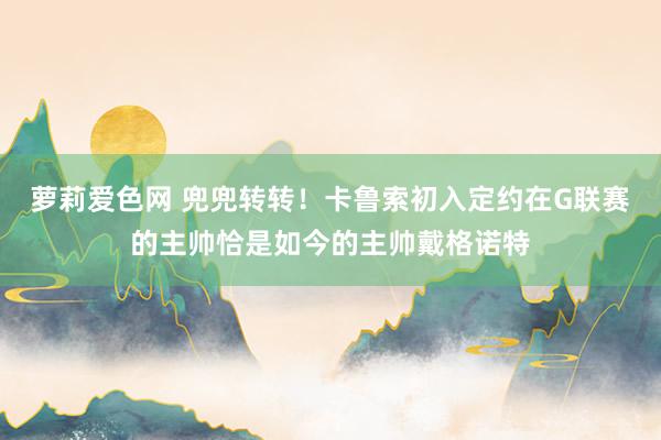 萝莉爱色网 兜兜转转！卡鲁索初入定约在G联赛的主帅恰是如今的主帅戴格诺特