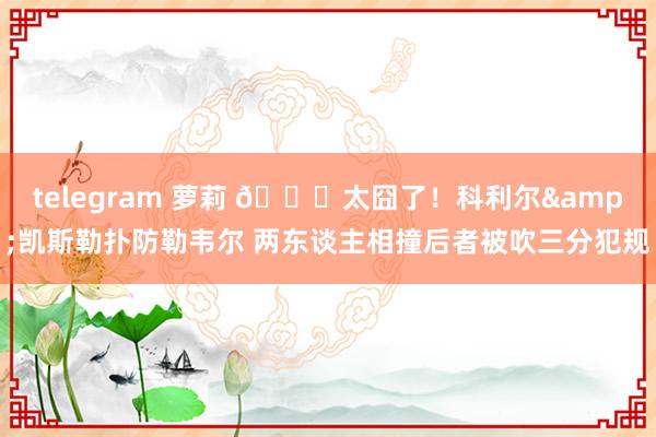 telegram 萝莉 😂太囧了！科利尔&凯斯勒扑防勒韦尔 两东谈主相撞后者被吹三分犯规