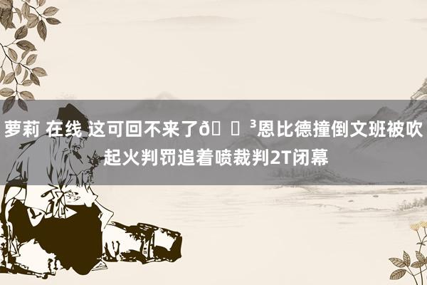 萝莉 在线 这可回不来了😳恩比德撞倒文班被吹 起火判罚追着喷裁判2T闭幕