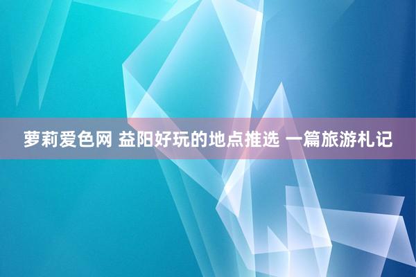 萝莉爱色网 益阳好玩的地点推选 一篇旅游札记