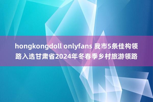 hongkongdoll onlyfans 我市5条佳构领路入选甘肃省2024年冬春季乡村旅游领路