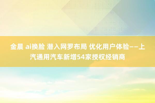 金晨 ai换脸 潜入网罗布局 优化用户体验——上汽通用汽车新增54家授权经销商