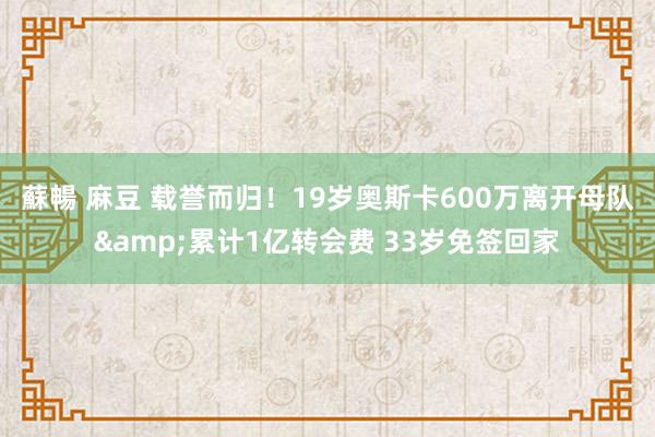 蘇暢 麻豆 载誉而归！19岁奥斯卡600万离开母队&累计1亿转会费 33岁免签回家