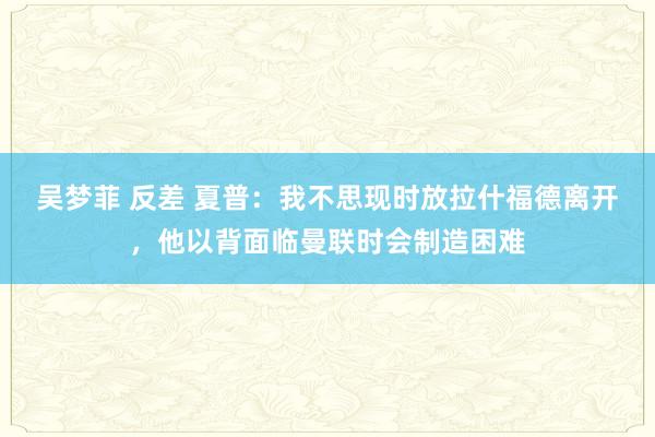 吴梦菲 反差 夏普：我不思现时放拉什福德离开，他以背面临曼联时会制造困难